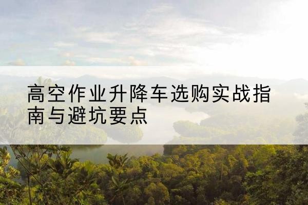 勃利升降车怎么选-高空作业升降车选购实战指南与避坑要点
