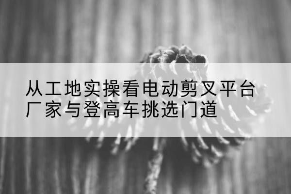 勃利电动剪叉升降平台厂家-从工地实操看电动剪叉平台厂家与登高车挑选门道