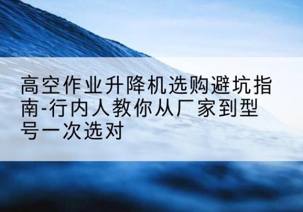 勃利升降平台厂家-高空作业升降机选购避坑指南-行内人教你从厂家到型号一次选对