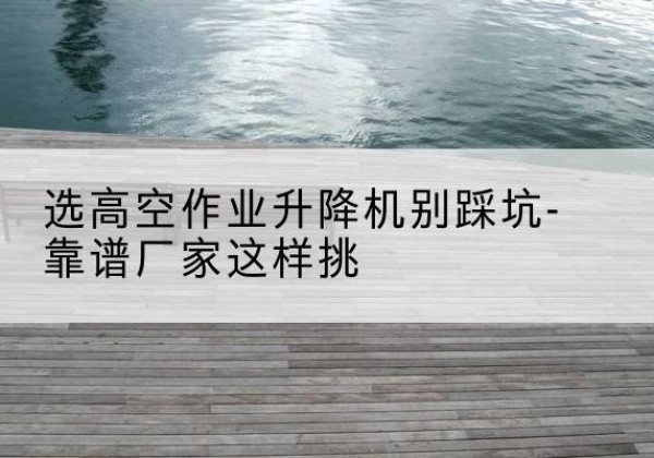 勃利剪叉式升降机厂家-选高空作业升降机别踩坑-靠谱厂家这样挑