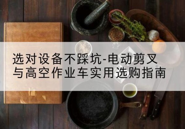 勃利电动剪叉升降平台怎么选-选对设备不踩坑-电动剪叉与高空作业车实用选购指南