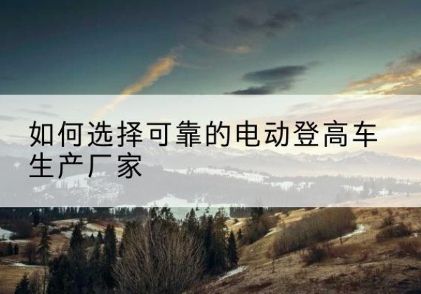 勃利电动登高车厂家-如何选择可靠的电动登高车生产厂家