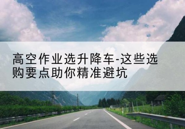 勃利升降车厂家-高空作业选升降车-这些选购要点助你*避坑