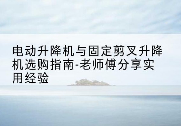 勃利电动升降机怎么选-电动升降机与固定剪叉升降机选购指南-老师傅分享实用经验
