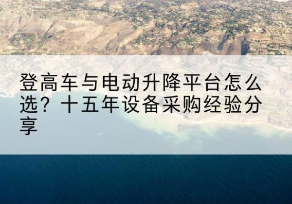 勃利登高车厂家厂家-登高车与电动升降平台怎么选？十五年设备采购经验分享