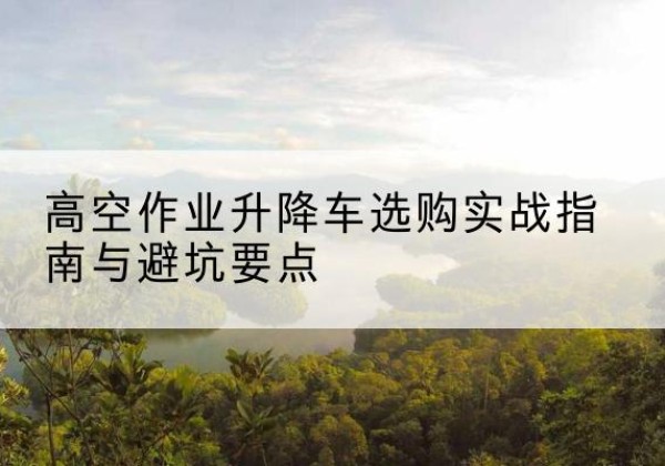 勃利升降车怎么选-高空作业升降车选购实战指南与避坑要点