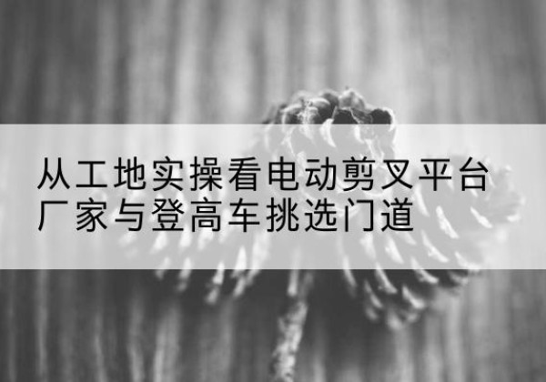 勃利电动剪叉升降平台厂家-从工地实操看电动剪叉平台厂家与登高车挑选门道